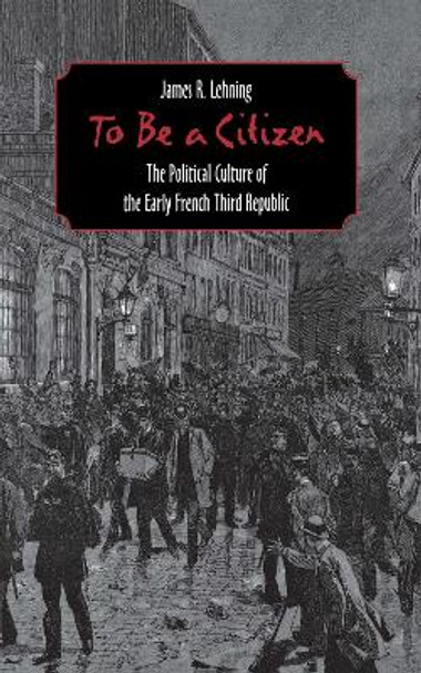 To Be a Citizen: The Political Culture of the Early French Third Republic by James R. Lehning 9780801438882