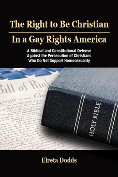 The Right to Be Christian in a Gay Rights America: A Biblical and Constitutional Defense against the Persecution of Christians who do not Support Homosexuality by Elreta Dodds 9780966039054