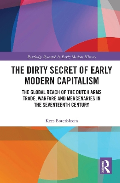 The Dirty Secret of Early Modern Capitalism: The Global Reach of the Dutch Arms Trade, Warfare and Mercenaries in the Seventeenth Century by Kees Boterbloem 9781032087030