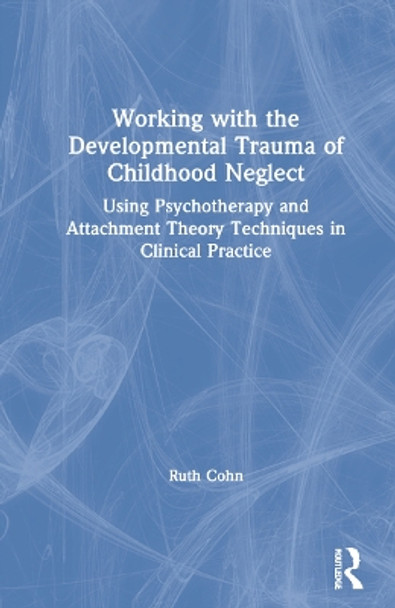 Working with the Developmental Trauma of Childhood Neglect: Using Psychotherapy and Attachment Theory Techniques in Clinical Practice by Ruth Cohn 9780367472474