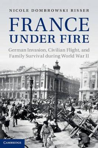 France under Fire: German Invasion, Civilian Flight and Family Survival during World War II by Nicole Dombrowski Risser 9781107025325