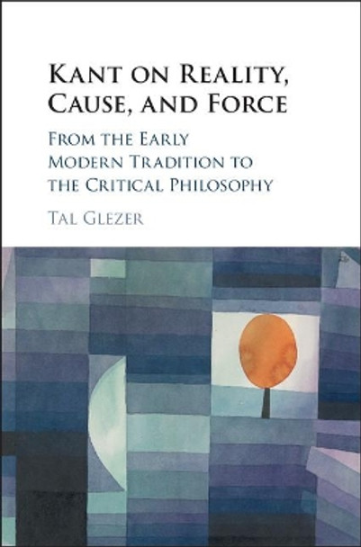 Kant on Reality, Cause, and Force: From the Early Modern Tradition to the Critical Philosophy by Tal Glezer 9781108420693