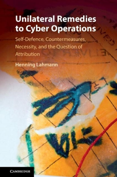 Unilateral Remedies to Cyber Operations: Self-Defence, Countermeasures, Necessity, and the Question of Attribution by Henning Lahmann 9781108479868