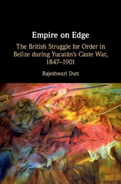 Empire on Edge: The British Struggle for Order in Belize during Yucatan's Caste War, 1847-1901 by Rajeshwari Dutt 9781108493420