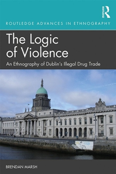 The Logic of Violence: An Ethnography of Dublin's Illegal Drug Trade by Brendan Marsh 9781138388864