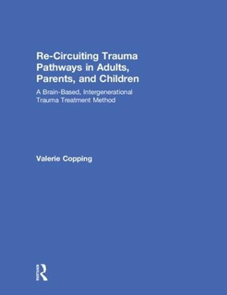 Re-Circuiting Trauma Pathways in Adults, Parents, and Children: A Brain-Based, Intergenerational Trauma Treatment Method by Valerie E. Copping 9781138223134