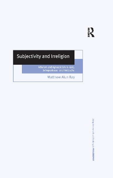Subjectivity and Irreligion: Atheism and Agnosticism in Kant, Schopenhauer and Nietzsche by Matthew Alun Ray 9781138258570