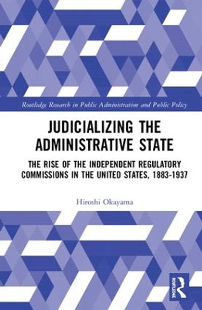 Judicializing the Administrative State: The Rise of the Independent Regulatory Commissions in the United States, 1883-1937 by Hiroshi Okayama 9781138306653