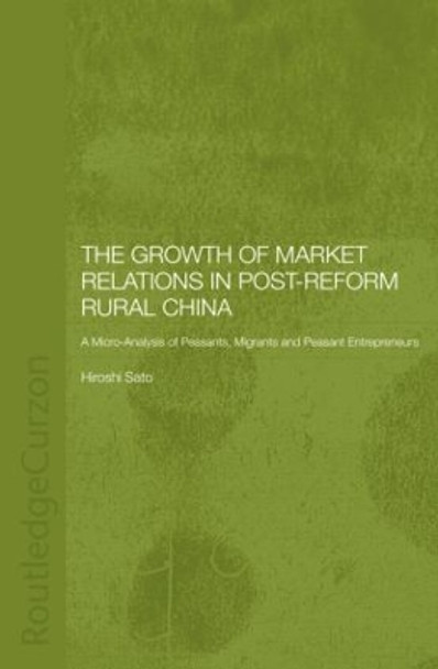 The Growth of Market Relations in Post-Reform Rural China: A Micro-Analysis of Peasants, Migrants and Peasant Entrepeneurs by Hiroshi Sato 9781138862852