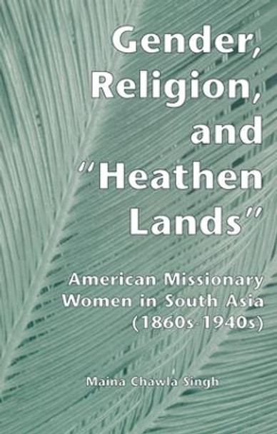 Gender, Religion, and the Heathen Lands: American Missionary Women in South Asia, 1860s-1940s by Maina Chawla Singh 9781138975019