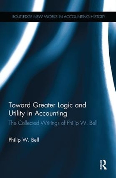 Toward Greater Logic and Utility in Accounting: The Collected Writings of Philip W. Bell by Philip W. Bell 9781138985803