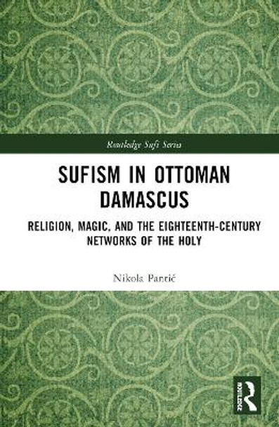 Sufism in Ottoman Damascus: Religion, Magic, and the Eighteenth-Century Networks of the Holy by Nikola Pantić 9781032497976