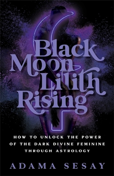 Black Moon Lilith Rising: How to Unlock the Power of the Dark Divine Feminine Through Astrology by Adama Sesay 9781788178679