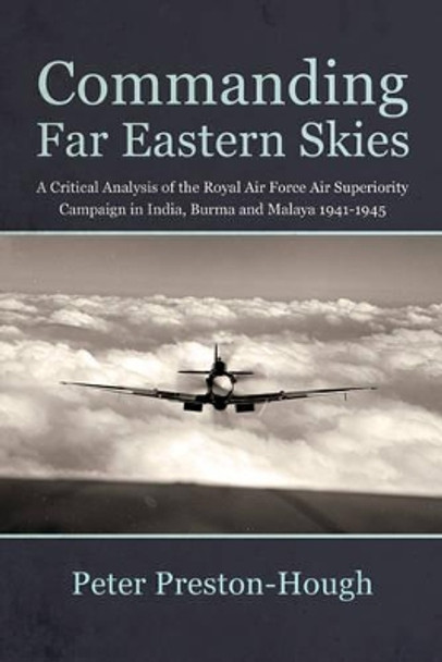 Commanding Far Eastern Skies: A Critical Analysis of the Royal Air Force Air Superiority Campaign in India, Burma and Malaya 1941–1945 by Peter Preston-Hough 9781910294444