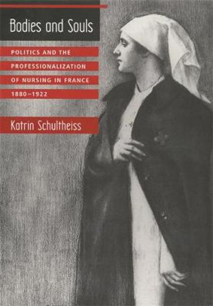 Bodies and Souls: Politics and the Professionalization of Nursing in France, 1880-1922 by Katrin Schultheiss