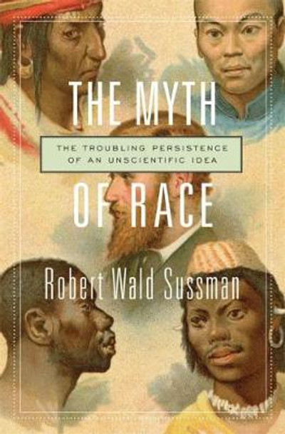 The Myth of Race: The Troubling Persistence of an Unscientific Idea by Robert Wald Sussman The Myth of Race: The Troubling Persistence of an Unscientific Idea by Robert Wald Sussman