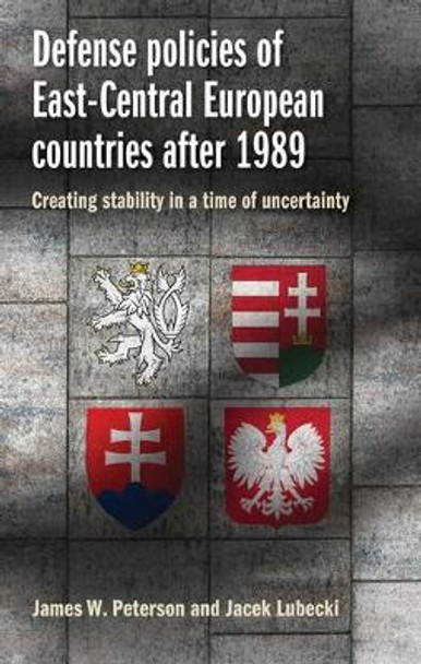 Defense Policies of East-Central European Countries After 1989: Creating Stability in a Time of Uncertainty by James W. Peterson 9781526110428