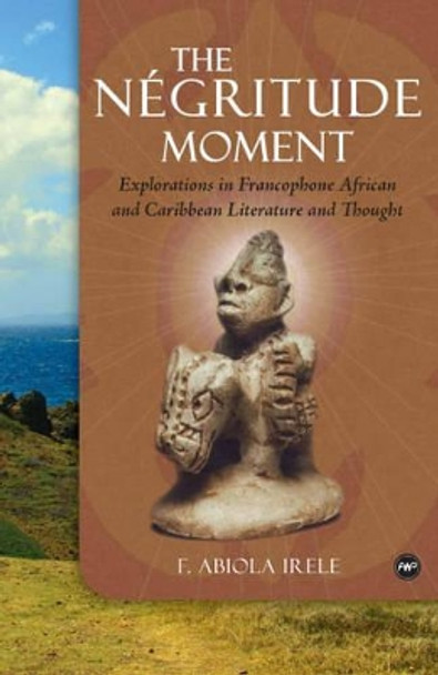 The Negritude Moment: Explorations in Francophone African and Caribbean Literature and Thought by F. Abiola Irele 9781592217984