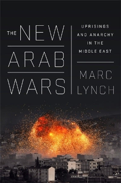 The New Arab Wars: Uprisings and Anarchy in the Middle East by Marc Lynch 9781610397728