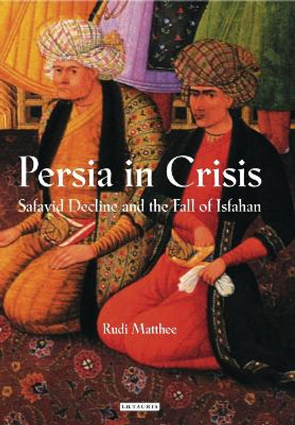 Persia in Crisis: Safavid Decline and the Fall of Isfahan by Rudi Matthee 9781845117450