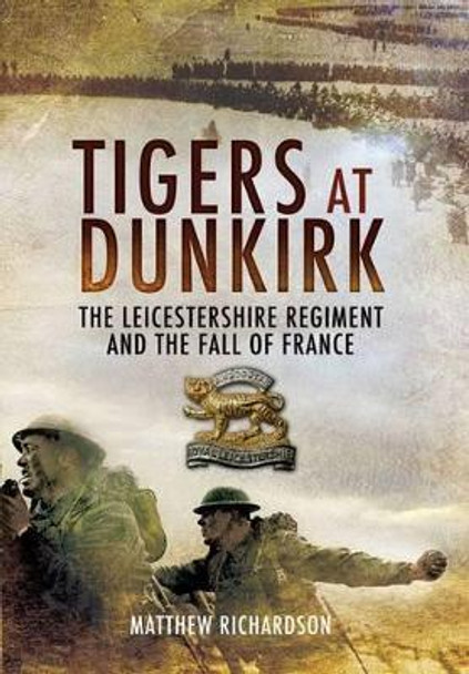 Tigers at Dunkirk: the Leicestershire Regiment and the Fall of France by Matthew Richardson 9781848842106