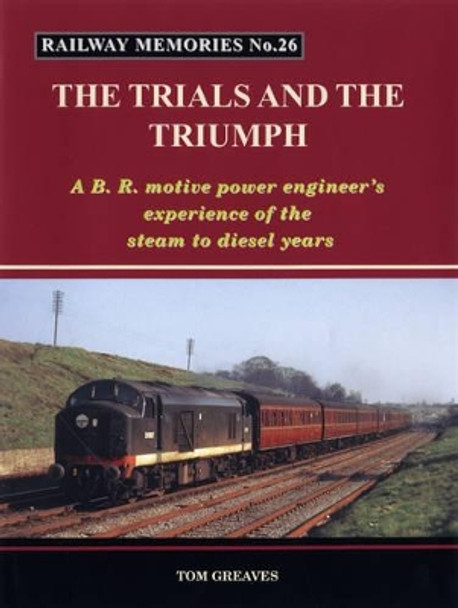 Railway Memories the Trials and the Triumph: A B.R. Motive Power Engineer's Experience of the Steam to Diesel Years by Tom Greaves 9781871233261