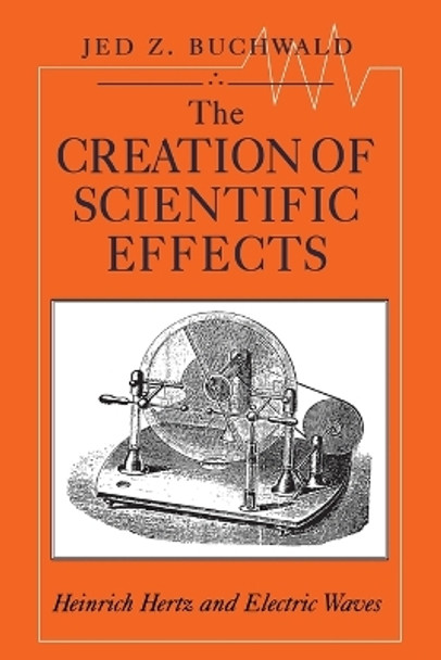 The Creation of Scientific Effects: Heinrich Hertz and Electric Waves by Jed Z. Buchwald 9780226078885