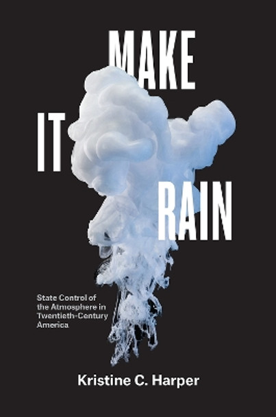 Make It Rain: State Control of the Atmosphere in Twentieth-Century America by Kristine C Harper 9780226597928