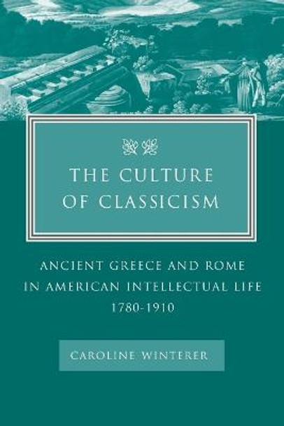 The Culture of Classicism: Ancient Greece and Rome in American Intellectual Life, 1780-1910 by Caroline Winterer