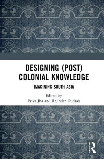 Designing (Post) Colonial Knowledge: Imagining South Asia by Priya Jha 9780367726119