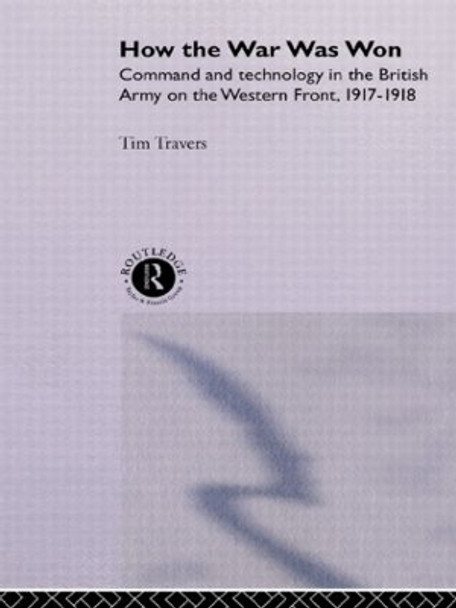 How the War Was Won: Command and Technology in the British Army on the Western Front: 1917-1918 by T. H. E. Travers 9780415076289