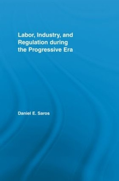 Labor, Industry, and Regulation during the Progressive Era by Daniel E. Saros 9780415541602