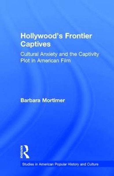 Hollywood's Frontier Captives: Cultural Anxiety and the Captivity Plot in American Film by Barbara Mortimer