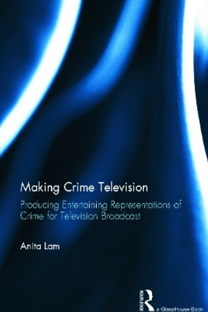Making Crime Television: Producing Entertaining Representations of Crime for Television Broadcast by Anita Lam 9780415632881