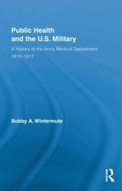 Public Health and the US Military: A History of the Army Medical Department, 1818-1917 by Bobby A. Wintermute 9780415881708