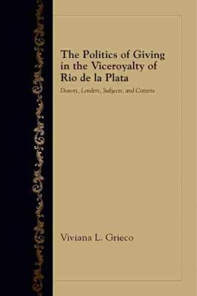 The Politics of Giving in the Viceroyalty of Rio de la Plata: Donors, Lenders, Subjects, and Citizens by Viviana L. Grieco