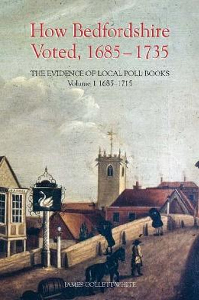 How Bedfordshire Voted, 1685-1735: The Evidence - Volume I: 1685-1715 by James Collett-White