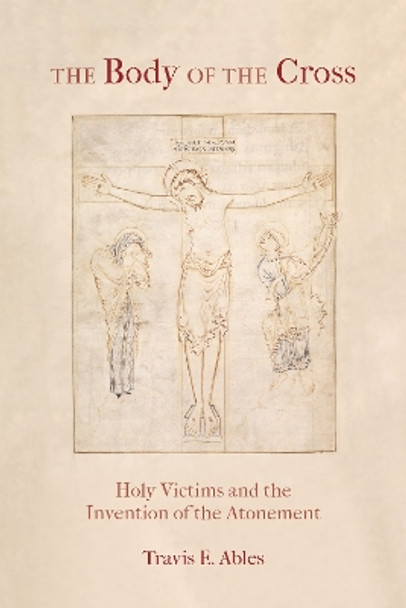 The Body of the Cross: Holy Victims and the Invention of the Atonement by Travis E. Ables 9780823297993