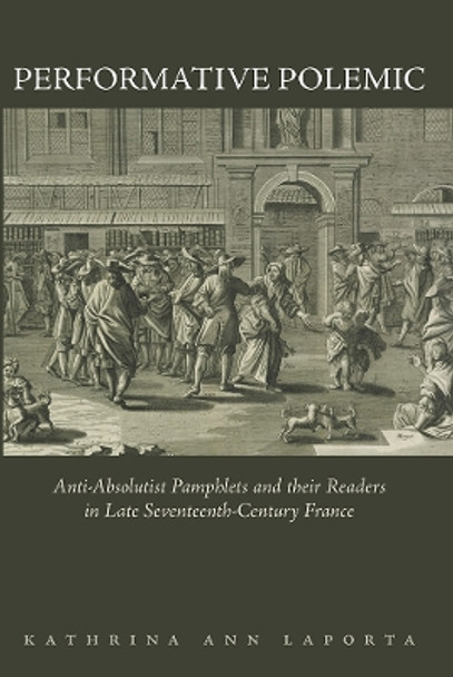 Performative Polemic: Anti-Absolutist Pamphlets and Their Readers in Late Seventeenth-Century France by Kathrina Ann Laporta 9781644532096