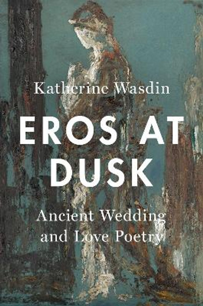 Eros at Dusk: Ancient Wedding and Love Poetry by Katherine Wasdin 9780190869090