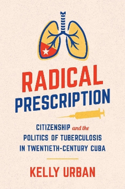 Radical Prescription: Citizenship and the Politics of Tuberculosis in Twentieth-Century Cuba by Kelly Urban 9781469673073