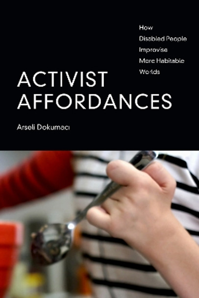 Activist Affordances: How Disabled People Improvise More Habitable Worlds by Arseli Dokumaci 9781478016601