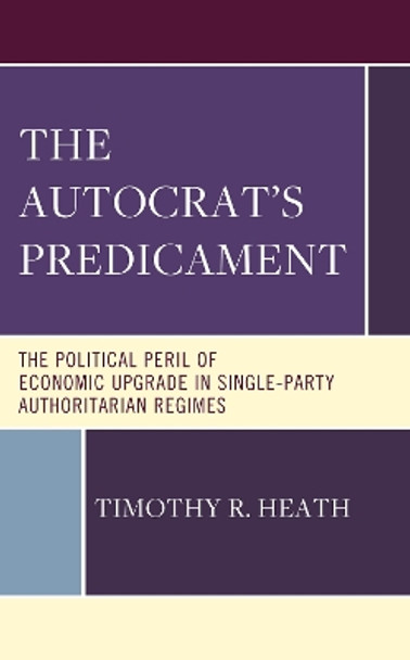 The Autocrat’s Predicament: The Political Peril of Economic Upgrade in Single Party, Authoritarian Regimes by Timothy R. Heath 9781666947397