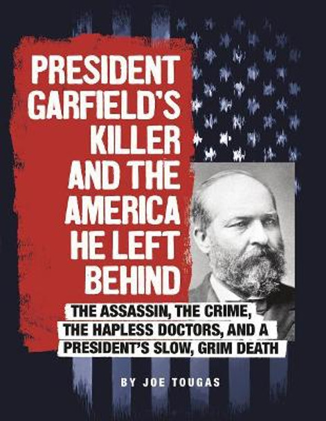 President Garfield's Killer and the America He Left Behind: The Assassin, the Crime, the Hapless Doctors, and a President's Slow, Grim Death by Joe Tougas 9780756557157