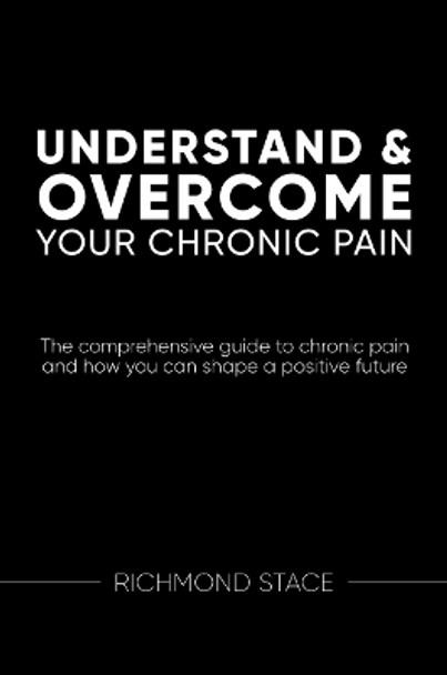 Understand and Overcome Your Chronic Pain: The Comprehensive Guide to Chronic Pain and How You Can Shape a Positive Future by Richmond Stace 9781914110283