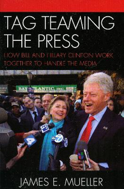 Tag Teaming the Press: How Bill and Hillary Clinton Work Together to Handle the Media by James E. Mueller 9780742555488