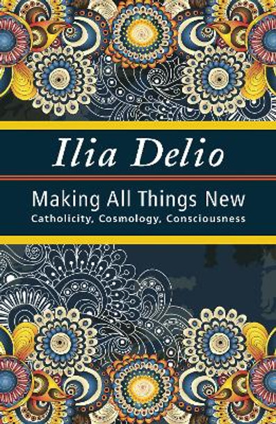 Making All Things New: Catholicity, Cosmology, Consciousness by Ilia Delio