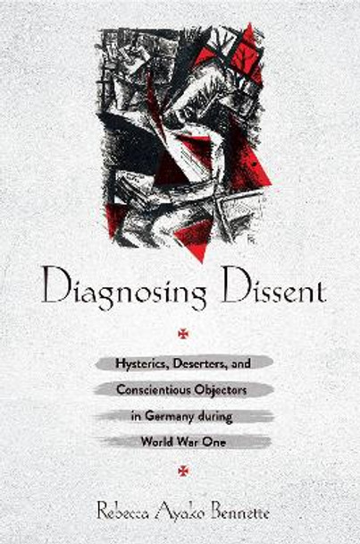 Diagnosing Dissent: Hysterics,Deserters, and Conscientious Objectors in Germany during World War One by Rebecca Ayako Bennette 9781501751202