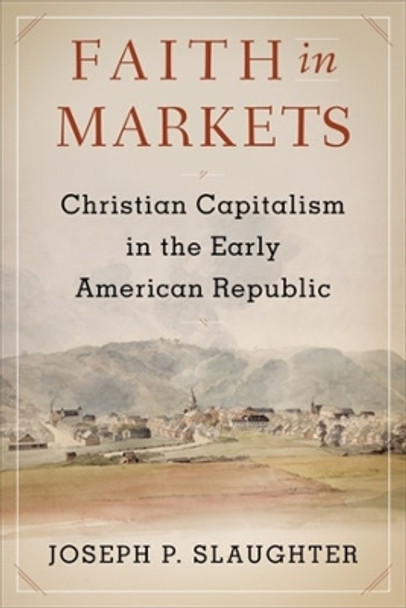 Faith in Markets: Christian Capitalism in the Early American Republic by Joseph P. Slaughter 9780231191104