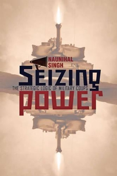 Seizing Power: The Strategic Logic of Military Coups by Naunihal Singh 9781421413365